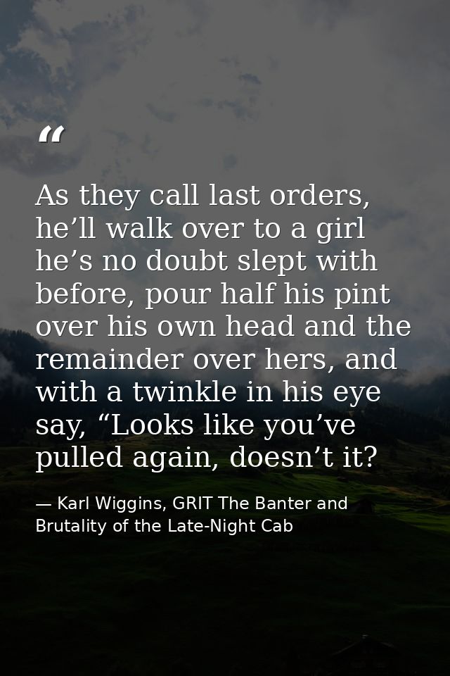 As they call last orders, he’ll walk over to a girl he’s no doubt slept with before, pour half his pint over his own hea — Karl Wiggins, GRIT The Banter and Brutality of the Late-Night Cab