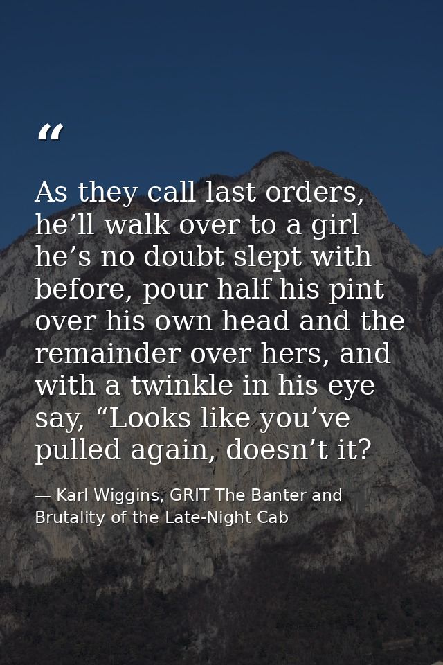 As they call last orders, he’ll walk over to a girl he’s no doubt slept with before, pour half his pint over his own hea — Karl Wiggins, GRIT The Banter and Brutality of the Late-Night Cab