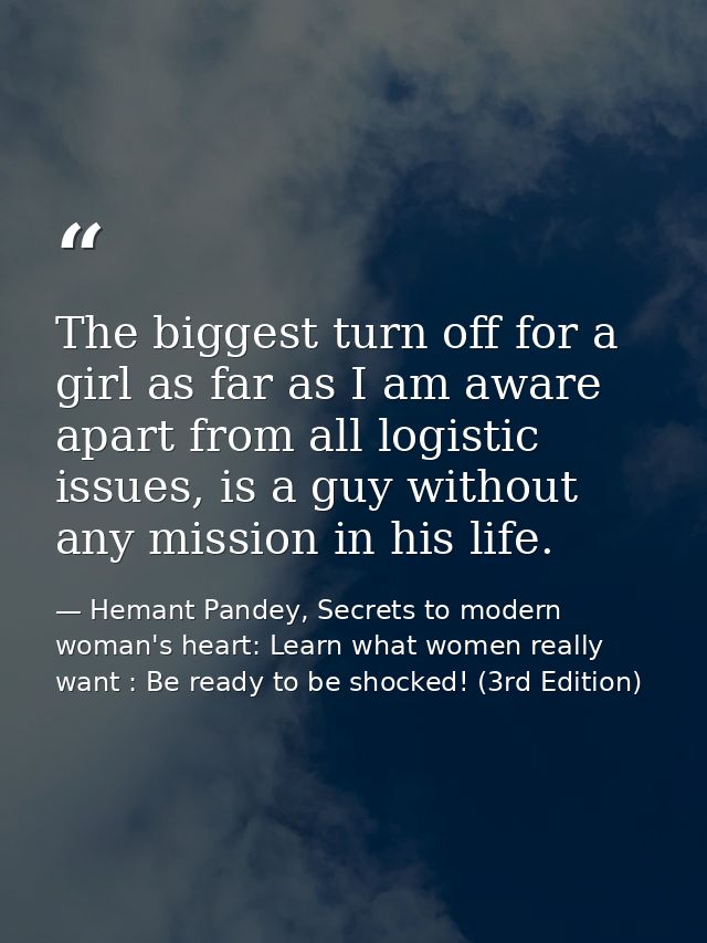 The biggest turn off for a girl as far as I am aware apart from all logistic issues, is a guy without any mission in his — Hemant Pandey, Secrets to modern woman's heart: Learn what women really want : Be ready to be shocked! (3rd Edition)