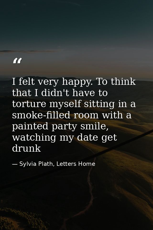 I felt very happy. To think that I didn't have to torture myself sitting in a smoke-filled room with a painted party smi — Sylvia Plath, Letters Home