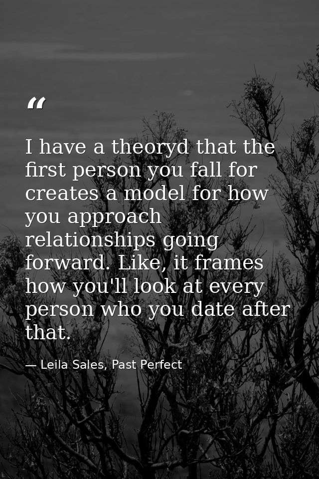 I have a theoryd that the first person you fall for creates a model for how you approach relationships going forward. Li — Leila Sales, Past Perfect