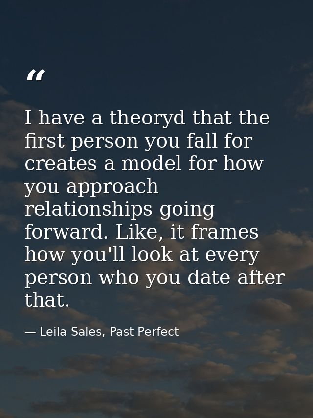 I have a theoryd that the first person you fall for creates a model for how you approach relationships going forward. Li — Leila Sales, Past Perfect