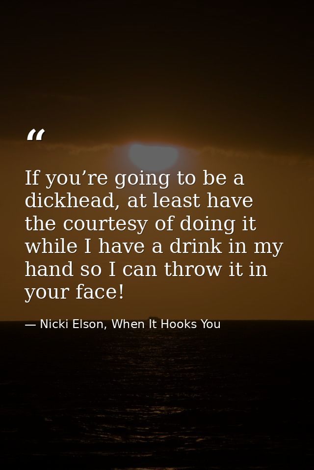 If you’re going to be a dickhead, at least have the courtesy of doing it while I have a drink in my hand so I can throw  — Nicki Elson, When It Hooks You