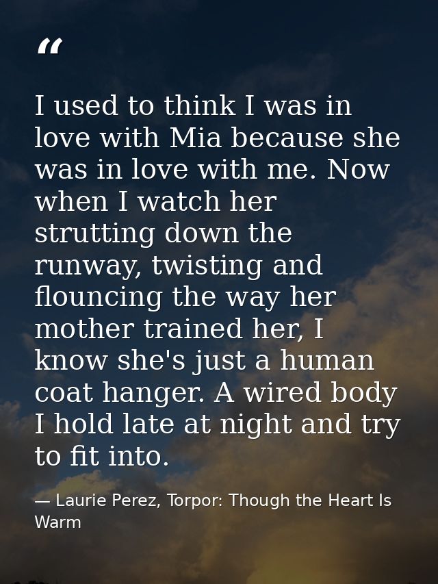 I used to think I was in love with Mia because she was in love with me. Now when I watch her strutting down the runway,  — Laurie Perez, Torpor: Though the Heart Is Warm