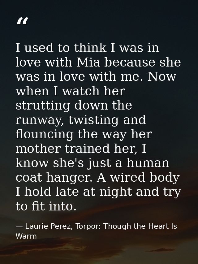 I used to think I was in love with Mia because she was in love with me. Now when I watch her strutting down the runway,  — Laurie Perez, Torpor: Though the Heart Is Warm