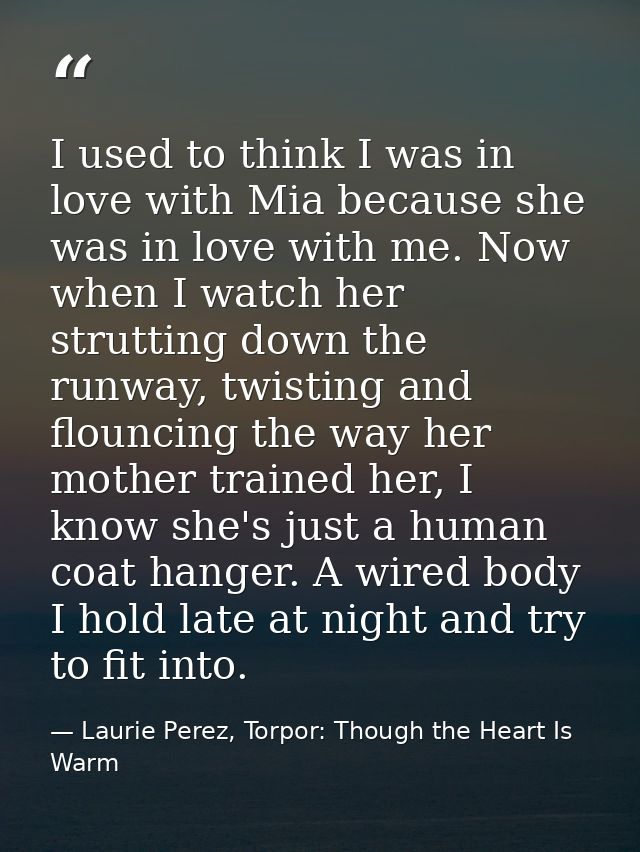 I used to think I was in love with Mia because she was in love with me. Now when I watch her strutting down the runway,  — Laurie Perez, Torpor: Though the Heart Is Warm