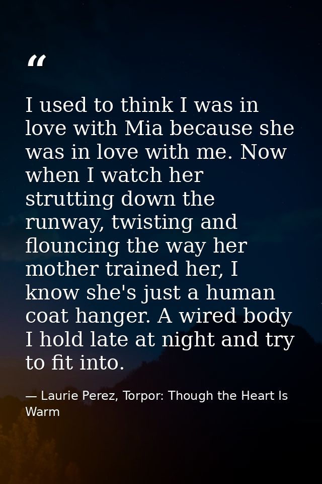 I used to think I was in love with Mia because she was in love with me. Now when I watch her strutting down the runway,  — Laurie Perez, Torpor: Though the Heart Is Warm