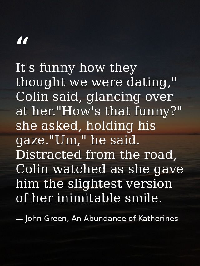 It's funny how they thought we were dating," Colin said, glancing over at her."How's that funny?" she asked, holding his — John Green, An Abundance of Katherines