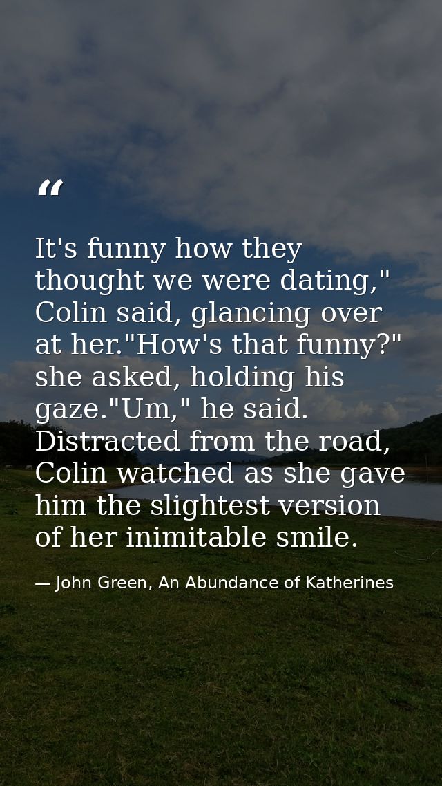 It's funny how they thought we were dating," Colin said, glancing over at her."How's that funny?" she asked, holding his — John Green, An Abundance of Katherines