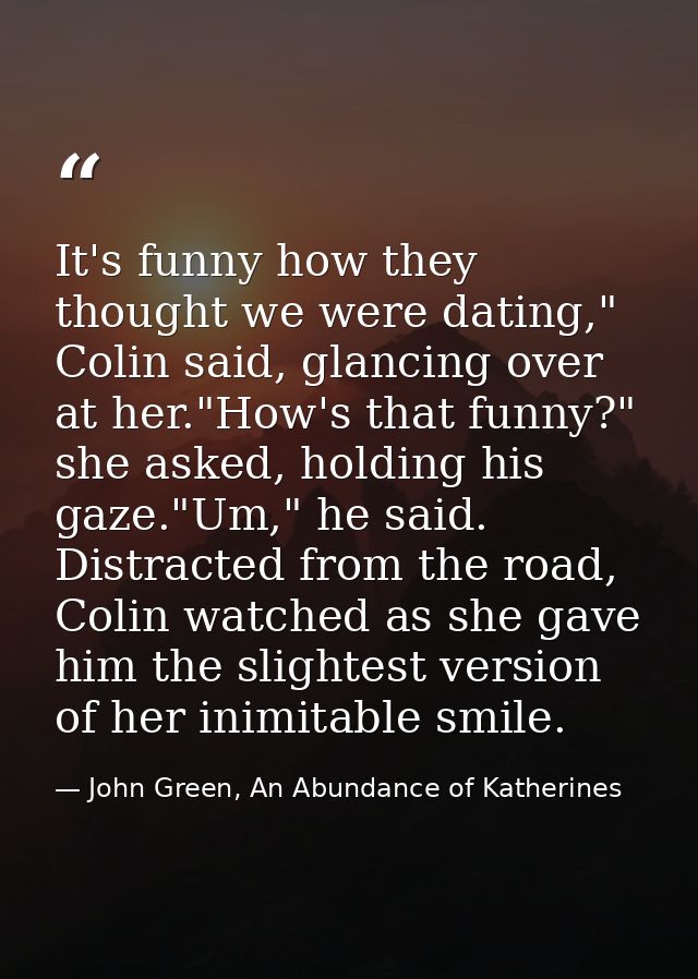 It's funny how they thought we were dating," Colin said, glancing over at her."How's that funny?" she asked, holding his — John Green, An Abundance of Katherines