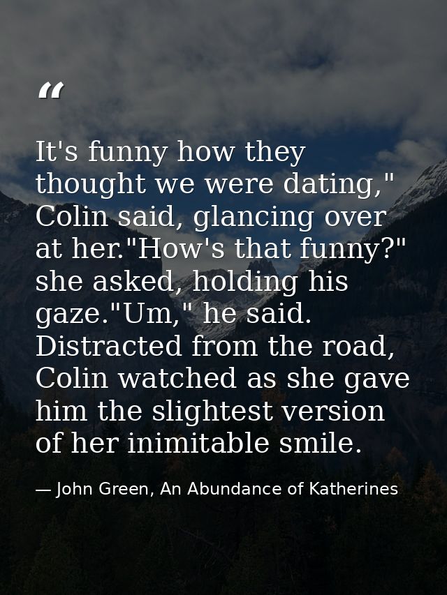It's funny how they thought we were dating," Colin said, glancing over at her."How's that funny?" she asked, holding his — John Green, An Abundance of Katherines