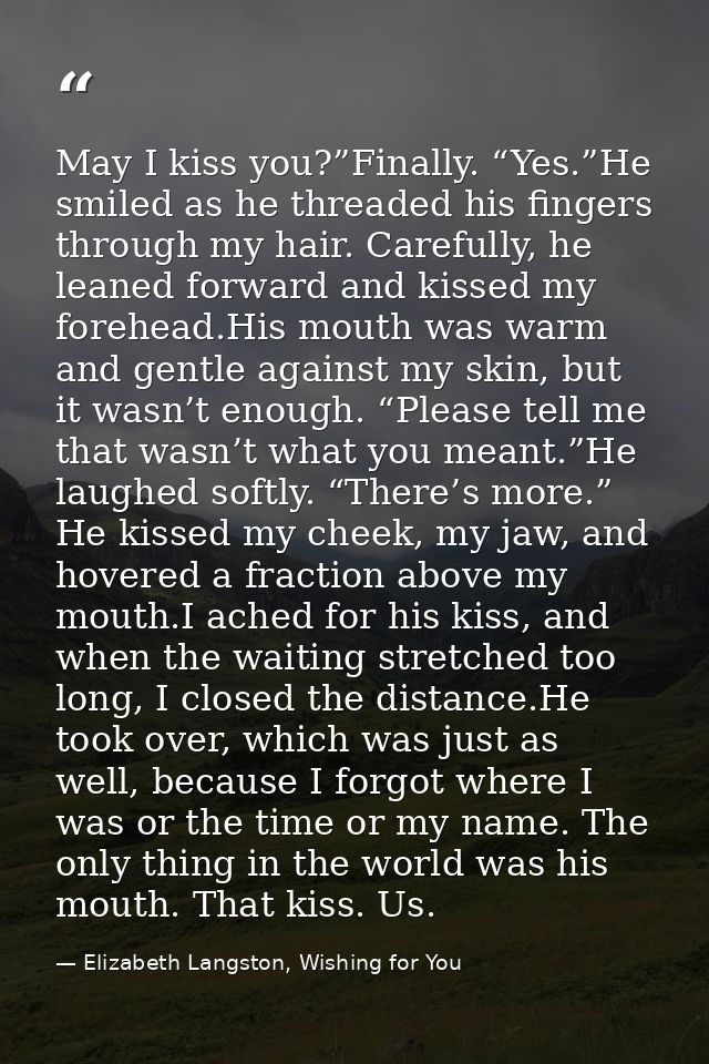 May I kiss you?”Finally. “Yes.”He smiled as he threaded his fingers through my hair. Carefully, he leaned forward and ki — Elizabeth Langston, Wishing for You