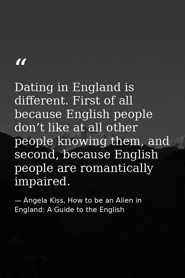 Dating in England is different. First of all because English people don’t like at all other people knowing them, and sec — Angela Kiss, How to be an Alien in England: A Guide to the English