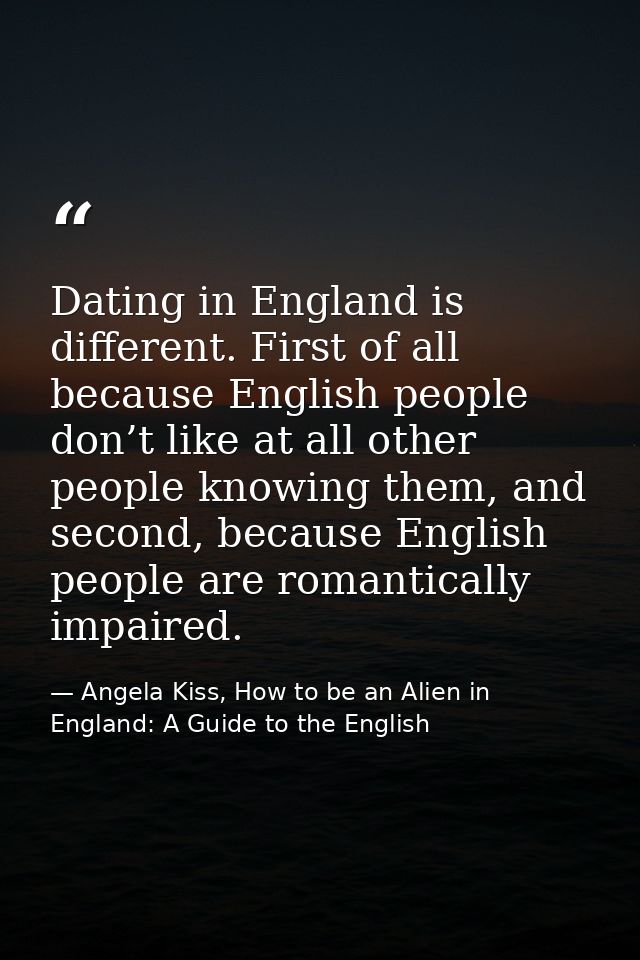 Dating in England is different. First of all because English people don’t like at all other people knowing them, and sec — Angela Kiss, How to be an Alien in England: A Guide to the English