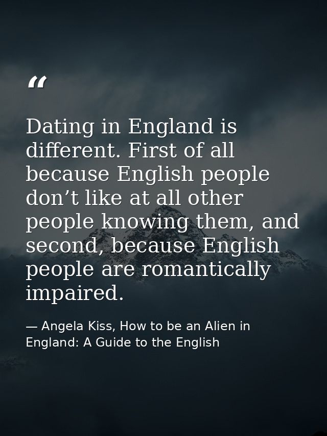 Dating in England is different. First of all because English people don’t like at all other people knowing them, and sec — Angela Kiss, How to be an Alien in England: A Guide to the English