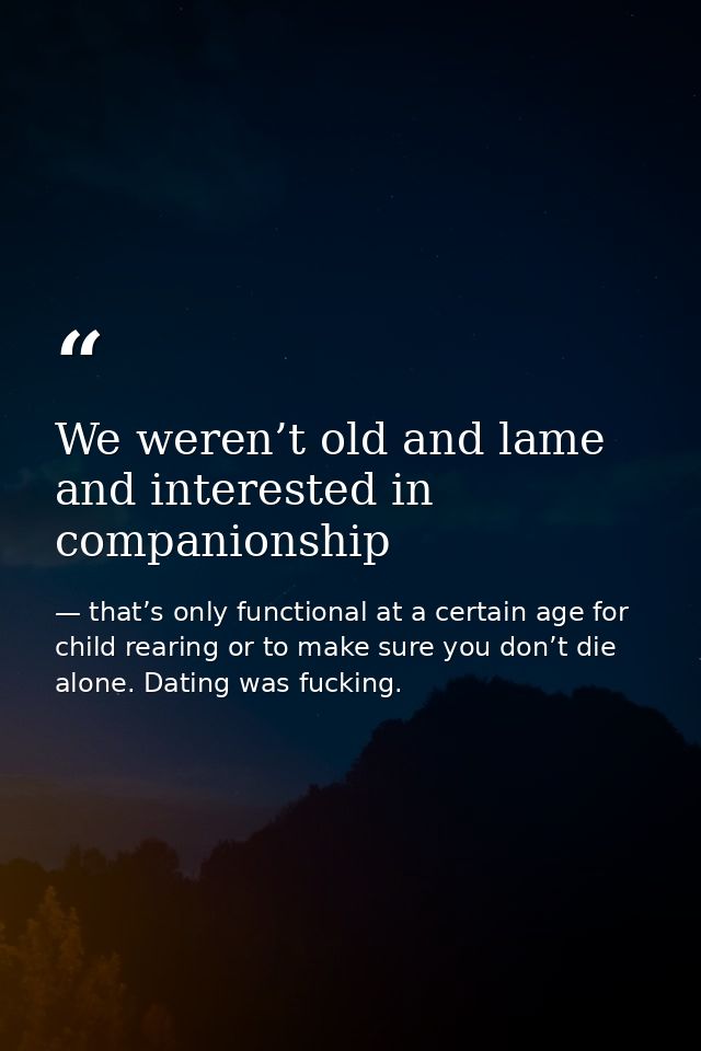 We weren’t old and lame and interested in companionship — that’s only functional at a certain age for child rearing or to make sure you don’t die alone. Dating was fucking.