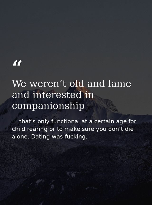 We weren’t old and lame and interested in companionship — that’s only functional at a certain age for child rearing or to make sure you don’t die alone. Dating was fucking.