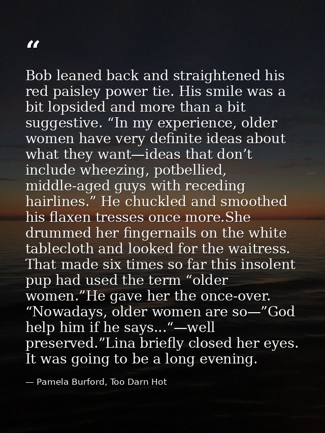 Bob leaned back and straightened his red paisley power tie. His smile was a bit lopsided and more than a bit suggestive. — Pamela Burford, Too Darn Hot