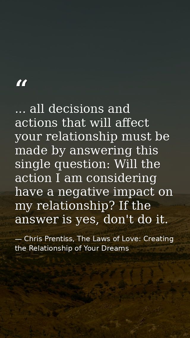 ... all decisions and actions that will affect your relationship must be made by answering this single question: Will th — Chris Prentiss, The Laws of Love: Creating the Relationship of Your Dreams