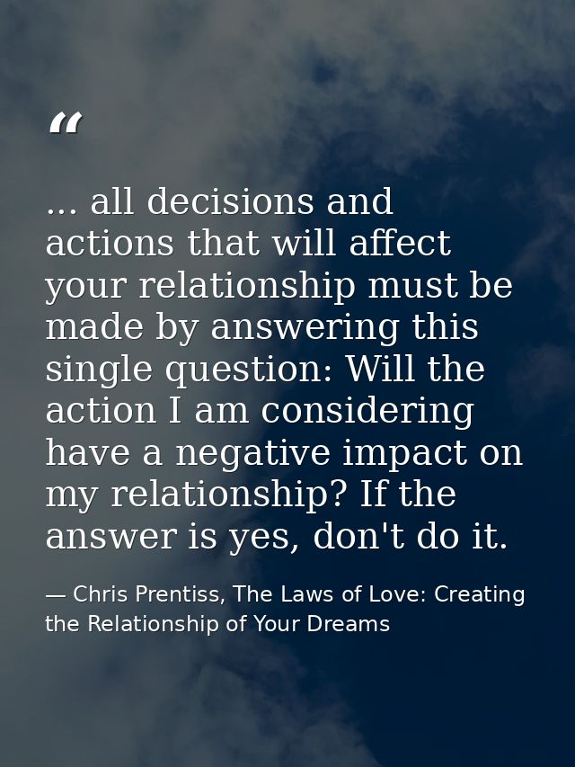 ... all decisions and actions that will affect your relationship must be made by answering this single question: Will th — Chris Prentiss, The Laws of Love: Creating the Relationship of Your Dreams