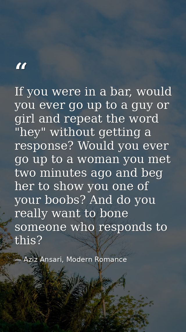 If you were in a bar, would you ever go up to a guy or girl and repeat the word "hey" without getting a response? Would  — Aziz Ansari, Modern Romance