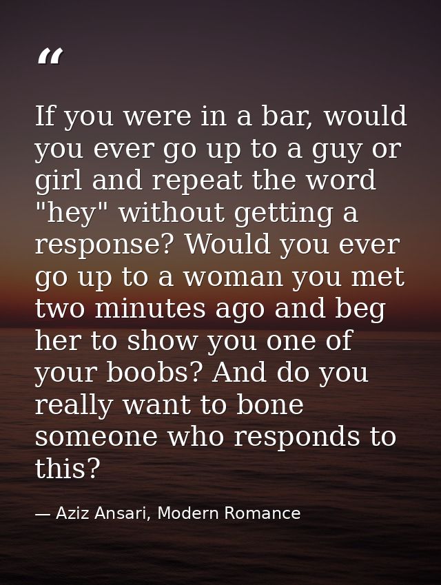 If you were in a bar, would you ever go up to a guy or girl and repeat the word "hey" without getting a response? Would  — Aziz Ansari, Modern Romance