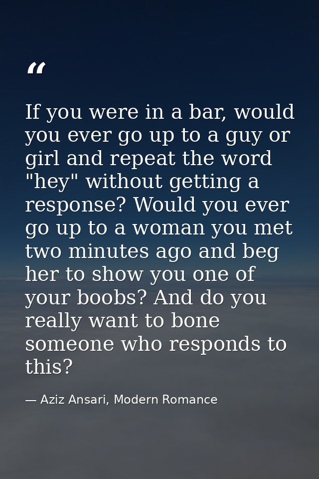 If you were in a bar, would you ever go up to a guy or girl and repeat the word "hey" without getting a response? Would  — Aziz Ansari, Modern Romance