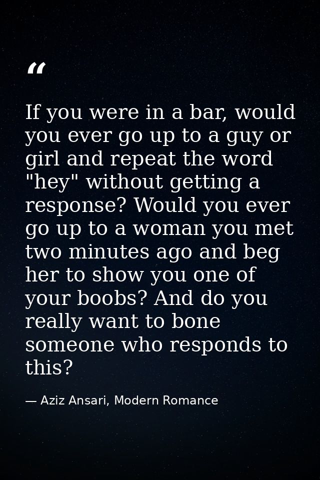 If you were in a bar, would you ever go up to a guy or girl and repeat the word "hey" without getting a response? Would  — Aziz Ansari, Modern Romance