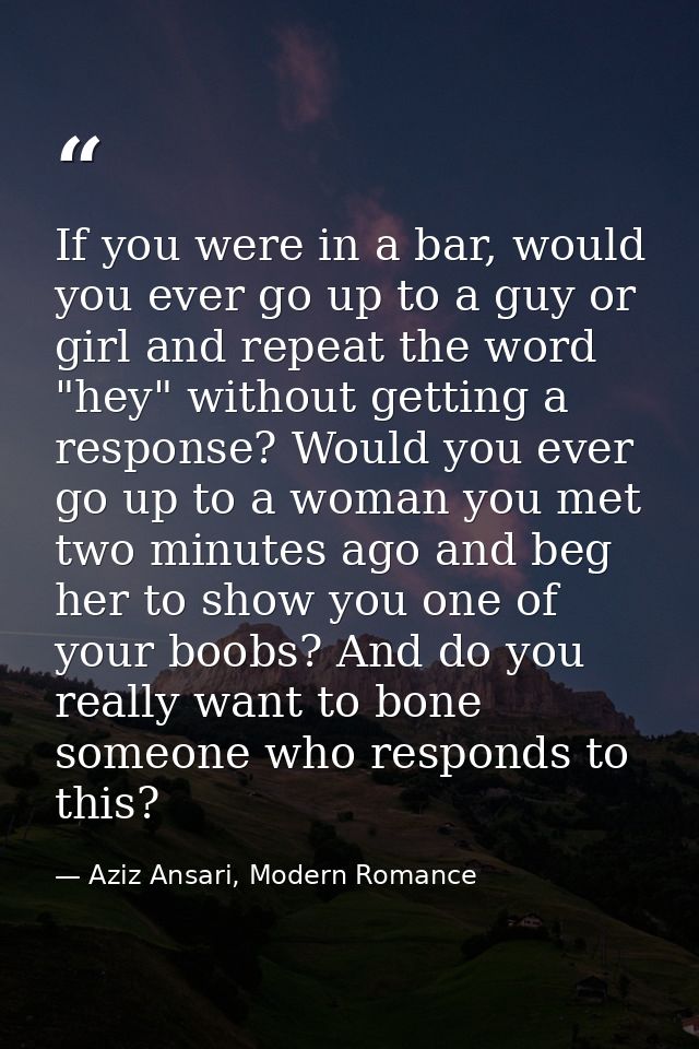 If you were in a bar, would you ever go up to a guy or girl and repeat the word "hey" without getting a response? Would  — Aziz Ansari, Modern Romance