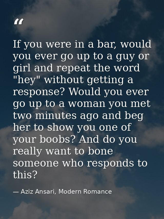 If you were in a bar, would you ever go up to a guy or girl and repeat the word "hey" without getting a response? Would  — Aziz Ansari, Modern Romance