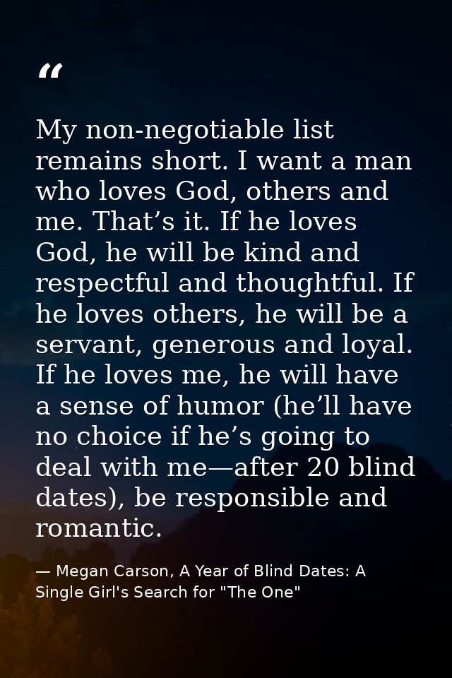 My non-negotiable list remains short. I want a man who loves God, others and me. That’s it. If he loves God, he will be  — Megan Carson, A Year of Blind Dates: A Single Girl's Search for "The One"