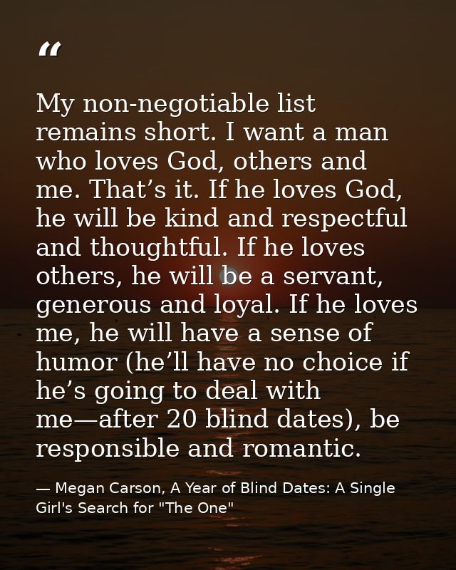 My non-negotiable list remains short. I want a man who loves God, others and me. That’s it. If he loves God, he will be  — Megan Carson, A Year of Blind Dates: A Single Girl's Search for "The One"