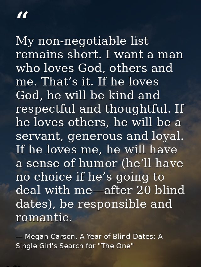 My non-negotiable list remains short. I want a man who loves God, others and me. That’s it. If he loves God, he will be  — Megan Carson, A Year of Blind Dates: A Single Girl's Search for "The One"
