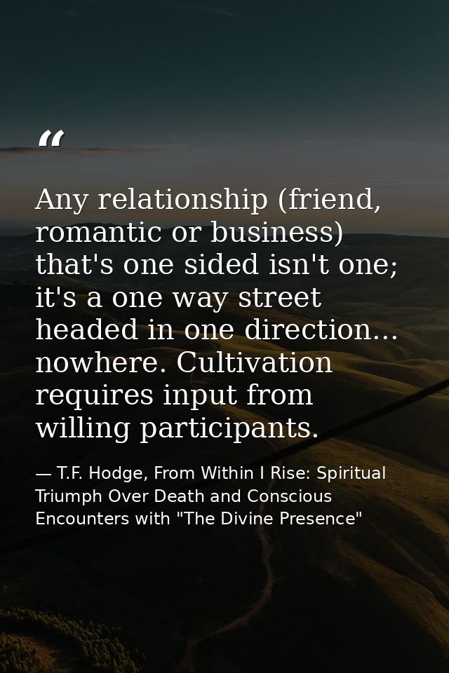 Any relationship (friend, romantic or business) that's one sided isn't one; it's a one way street headed in one directio — T.F. Hodge, From Within I Rise: Spiritual Triumph Over Death and Conscious Encounters with "The Divine Presence"