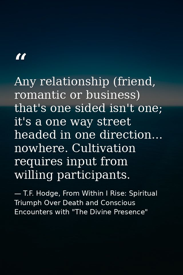 Any relationship (friend, romantic or business) that's one sided isn't one; it's a one way street headed in one directio — T.F. Hodge, From Within I Rise: Spiritual Triumph Over Death and Conscious Encounters with "The Divine Presence"