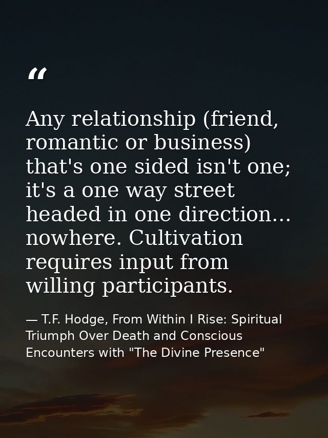 Any relationship (friend, romantic or business) that's one sided isn't one; it's a one way street headed in one directio — T.F. Hodge, From Within I Rise: Spiritual Triumph Over Death and Conscious Encounters with "The Divine Presence"