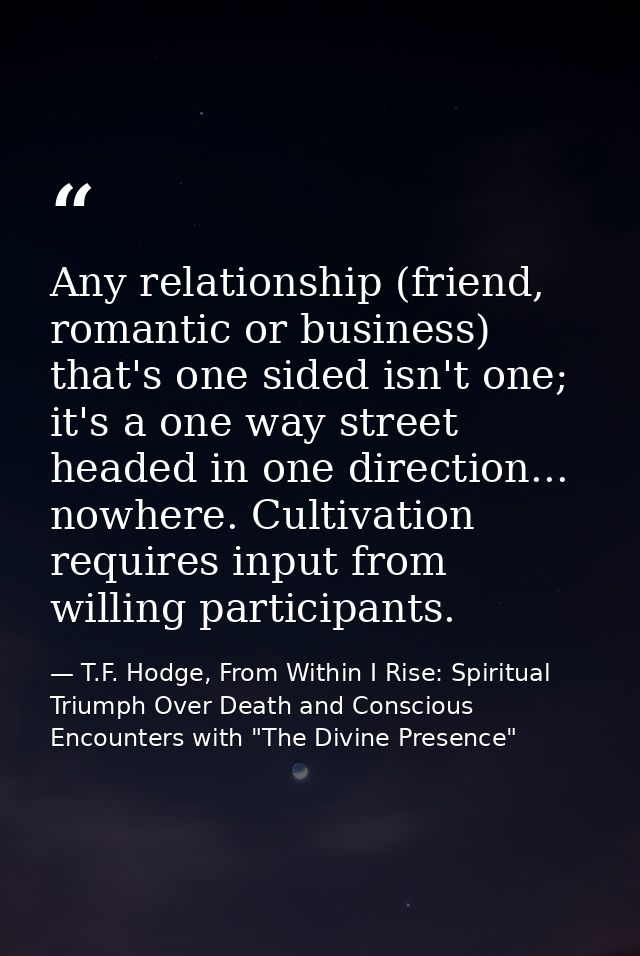 Any relationship (friend, romantic or business) that's one sided isn't one; it's a one way street headed in one directio — T.F. Hodge, From Within I Rise: Spiritual Triumph Over Death and Conscious Encounters with "The Divine Presence"