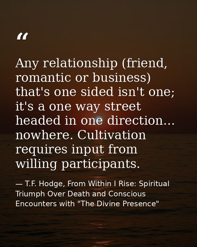 Any relationship (friend, romantic or business) that's one sided isn't one; it's a one way street headed in one directio — T.F. Hodge, From Within I Rise: Spiritual Triumph Over Death and Conscious Encounters with "The Divine Presence"