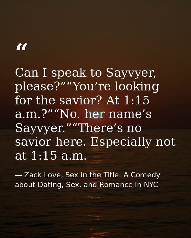 Can I speak to Sayvyer, please?”“You’re looking for the savior? At 1:15 a.m.?”“No. her name’s Sayvyer.”“There’s no savio — Zack Love, Sex in the Title: A Comedy about Dating, Sex, and Romance in NYC