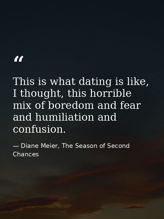 This is what dating is like, I thought, this horrible mix of boredom and fear and humiliation and confusion. — Diane Meier, The Season of Second Chances