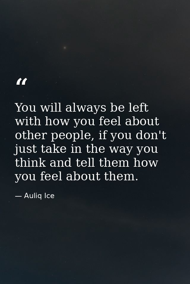 You will always be left with how you feel about other people, if you don't just take in the way you think and tell them  — Auliq Ice