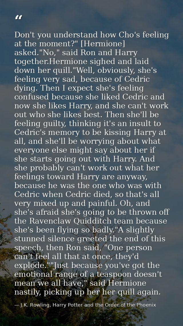 Don't you understand how Cho's feeling at the moment?" [Hermione] asked."No," said Ron and Harry together.Hermione sighe — J.K. Rowling, Harry Potter and the Order of the Phoenix