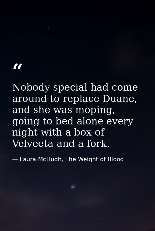 Nobody special had come around to replace Duane, and she was moping, going to bed alone every night with a box of Velvee — Laura McHugh, The Weight of Blood