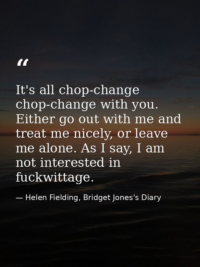 It's all chop-change chop-change with you. Either go out with me and treat me nicely, or leave me alone. As I say, I am  — Helen Fielding, Bridget Jones's Diary