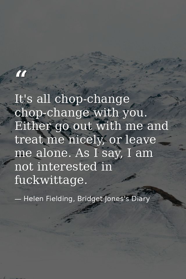 It's all chop-change chop-change with you. Either go out with me and treat me nicely, or leave me alone. As I say, I am  — Helen Fielding, Bridget Jones's Diary