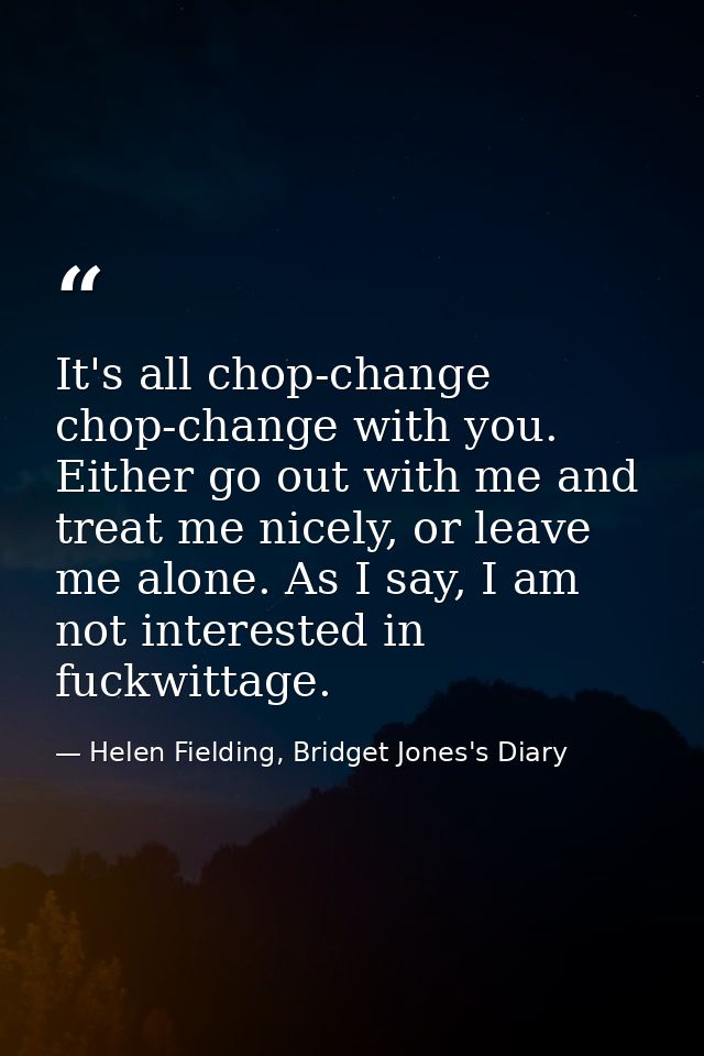 It's all chop-change chop-change with you. Either go out with me and treat me nicely, or leave me alone. As I say, I am  — Helen Fielding, Bridget Jones's Diary