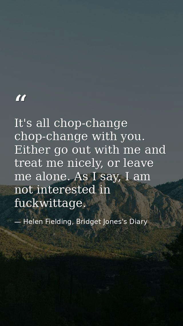 It's all chop-change chop-change with you. Either go out with me and treat me nicely, or leave me alone. As I say, I am  — Helen Fielding, Bridget Jones's Diary