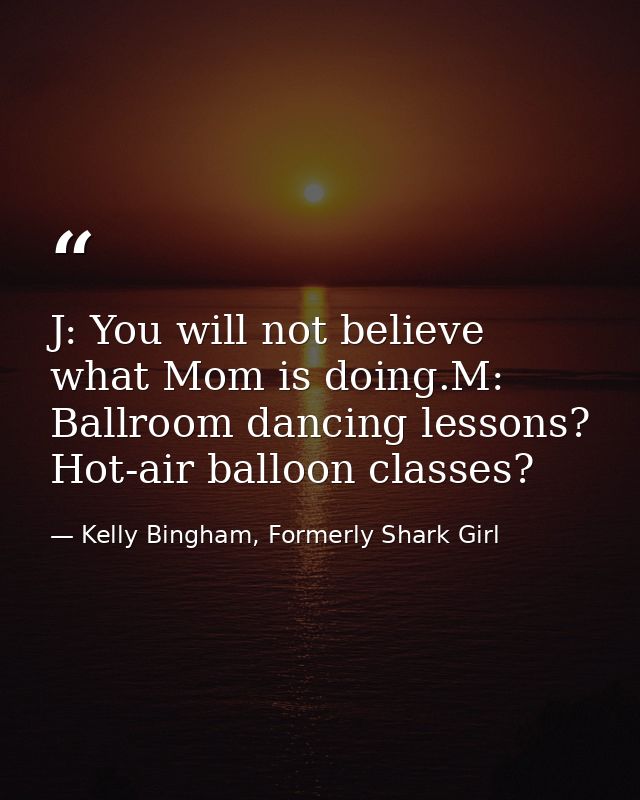 J: You will not believe what Mom is doing.M: Ballroom dancing lessons? Hot-air balloon classes? — Kelly Bingham, Formerly Shark Girl