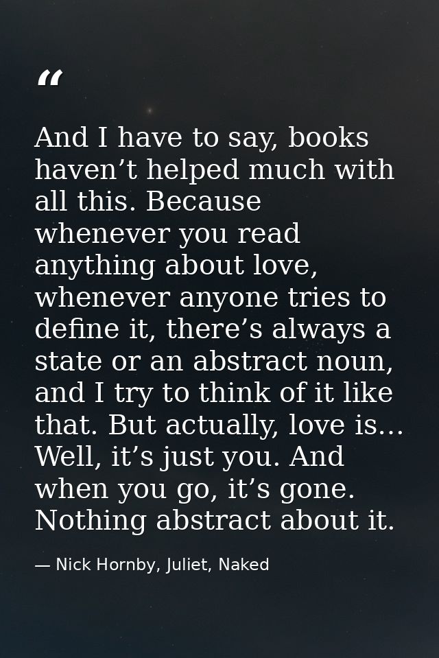 And I have to say, books haven’t helped much with all this. Because whenever you read anything about love, whenever anyo — Nick Hornby, Juliet, Naked