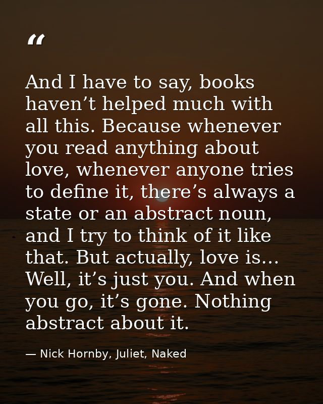 And I have to say, books haven’t helped much with all this. Because whenever you read anything about love, whenever anyo — Nick Hornby, Juliet, Naked